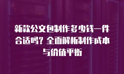 新款公文包制作多少钱一件合适吗？全面解析制作成本与价值平衡