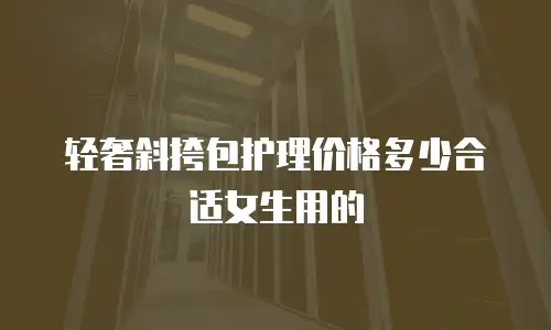 轻奢斜挎包护理价格多少合适女生用的