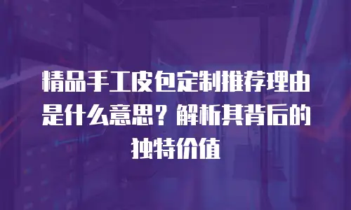 精品手工皮包定制推荐理由是什么意思？解析其背后的独特价值