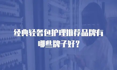 经典轻奢包护理推荐品牌有哪些牌子好？