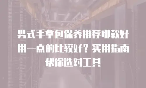 男式手拿包保养推荐哪款好用一点的比较好？实用指南帮你选对工具