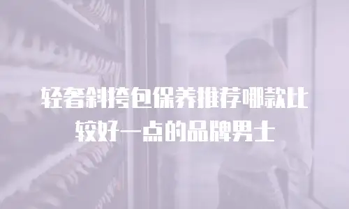 轻奢斜挎包保养推荐哪款比较好一点的品牌男士