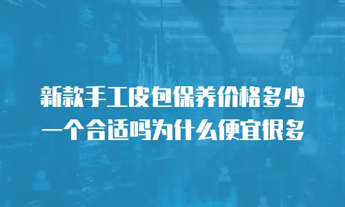 新款手工皮包保养价格多少一个合适吗为什么便宜很多