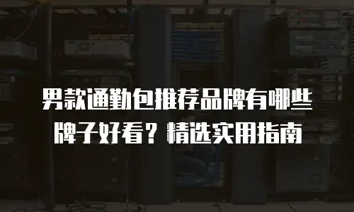 男款通勤包推荐品牌有哪些牌子好看？精选实用指南
