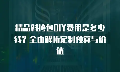 精品斜挎包DIY费用是多少钱？全面解析定制预算与价值
