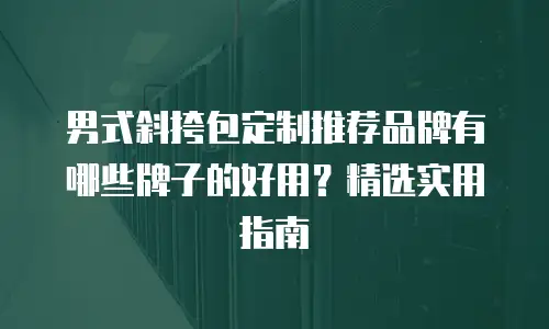 男式斜挎包定制推荐品牌有哪些牌子的好用？精选实用指南
