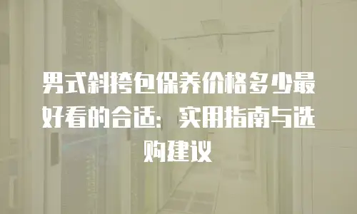 男式斜挎包保养价格多少最好看的合适：实用指南与选购建议