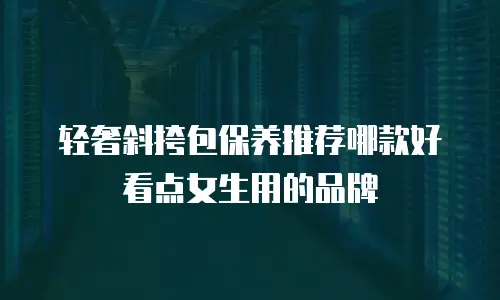 轻奢斜挎包保养推荐哪款好看点女生用的品牌