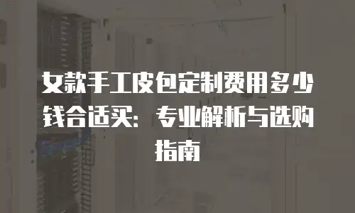 女款手工皮包定制费用多少钱合适买：专业解析与选购指南