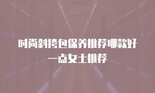 时尚斜挎包保养推荐哪款好一点女士推荐