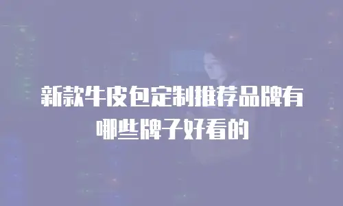 新款牛皮包定制推荐品牌有哪些牌子好看的