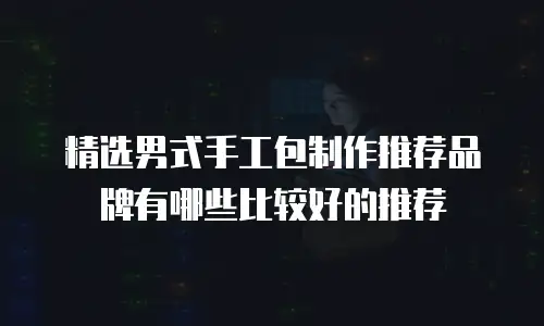精选男式手工包制作推荐品牌有哪些比较好的推荐
