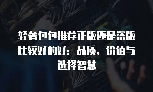 轻奢包包推荐正版还是盗版比较好的好：品质、价值与选择智慧