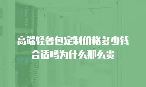 高端轻奢包定制价格多少钱合适吗为什么那么贵