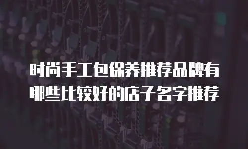 时尚手工包保养推荐品牌有哪些比较好的店子名字推荐