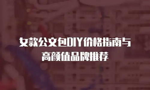 女款公文包DIY价格指南与高颜值品牌推荐