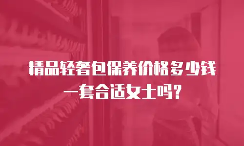 精品轻奢包保养价格多少钱一套合适女士吗？
