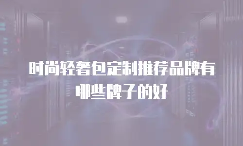 时尚轻奢包定制推荐品牌有哪些牌子的好