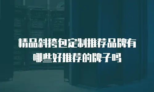 精品斜挎包定制推荐品牌有哪些好推荐的牌子吗