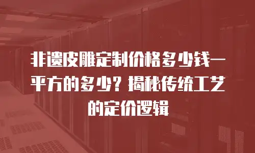 非遗皮雕定制价格多少钱一平方的多少？揭秘传统工艺的定价逻辑