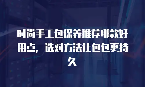 时尚手工包保养推荐哪款好用点，选对方法让包包更持久