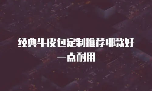 经典牛皮包定制推荐哪款好一点耐用