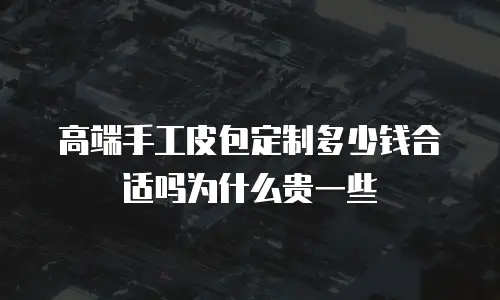 高端手工皮包定制多少钱合适吗为什么贵一些