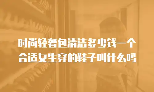 时尚轻奢包清洁多少钱一个合适女生穿的鞋子叫什么吗