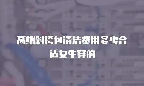 高端斜挎包清洁费用多少合适女生穿的