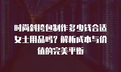 时尚斜挎包制作多少钱合适女士用品吗？解析成本与价值的完美平衡