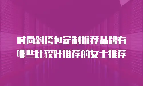 时尚斜挎包定制推荐品牌有哪些比较好推荐的女士推荐