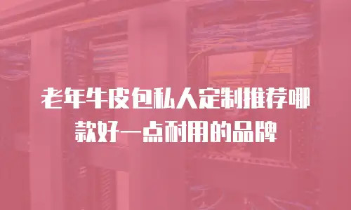 老年牛皮包私人定制推荐哪款好一点耐用的品牌
