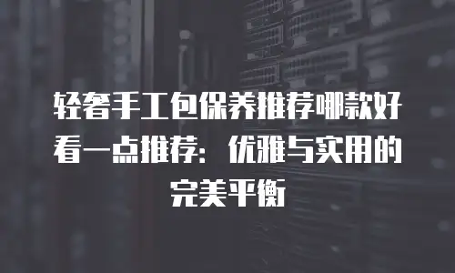 轻奢手工包保养推荐哪款好看一点推荐：优雅与实用的完美平衡