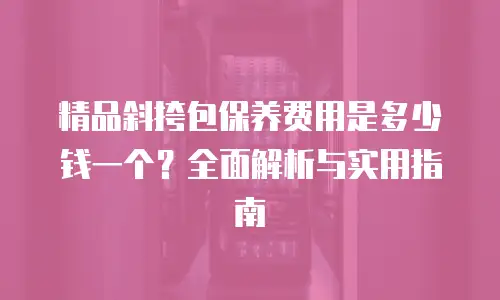 精品斜挎包保养费用是多少钱一个？全面解析与实用指南