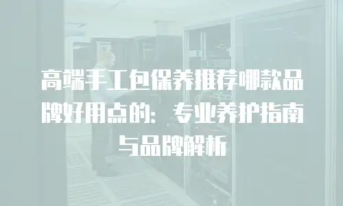高端手工包保养推荐哪款品牌好用点的：专业养护指南与品牌解析
