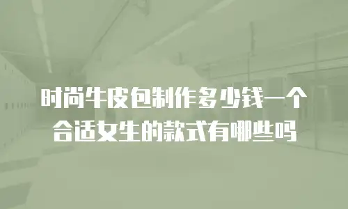 时尚牛皮包制作多少钱一个合适女生的款式有哪些吗