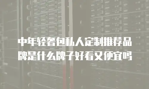 中年轻奢包私人定制推荐品牌是什么牌子好看又便宜吗