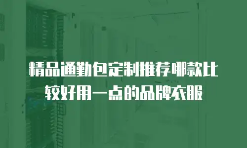 精品通勤包定制推荐哪款比较好用一点的品牌衣服