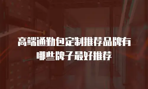 高端通勤包定制推荐品牌有哪些牌子最好推荐