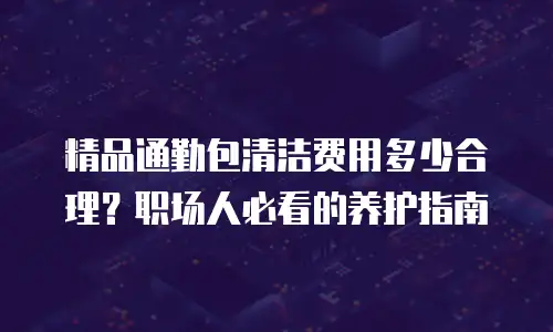 精品通勤包清洁费用多少合理？职场人必看的养护指南