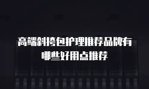 高端斜挎包护理推荐品牌有哪些好用点推荐