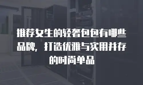 推荐女生的轻奢包包有哪些品牌，打造优雅与实用并存的时尚单品