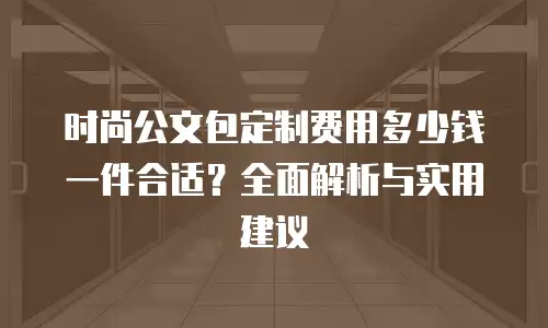 时尚公文包定制费用多少钱一件合适？全面解析与实用建议