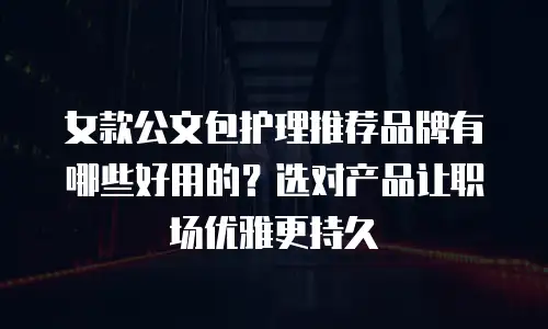 女款公文包护理推荐品牌有哪些好用的？选对产品让职场优雅更持久