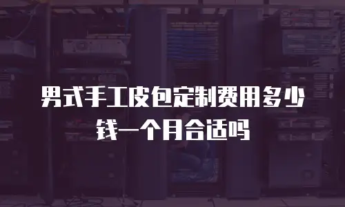 男式手工皮包定制费用多少钱一个月合适吗