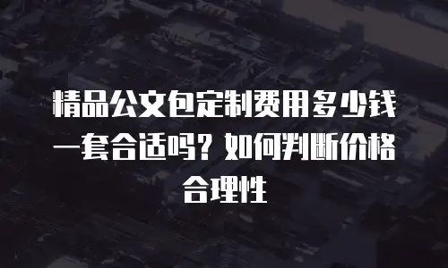 精品公文包定制费用多少钱一套合适吗？如何判断价格合理性