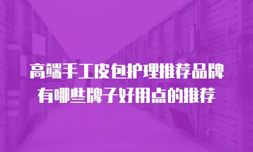 高端手工皮包护理推荐品牌有哪些牌子好用点的推荐