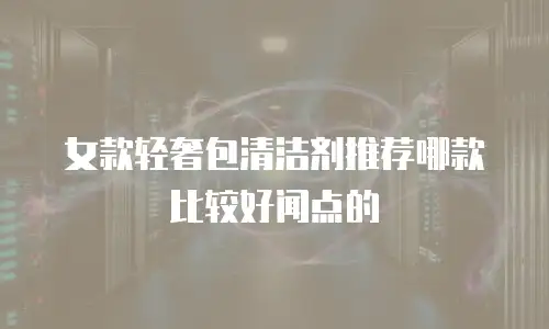 女款轻奢包清洁剂推荐哪款比较好闻点的