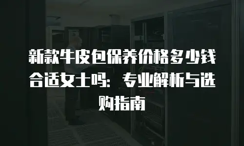 新款牛皮包保养价格多少钱合适女士吗：专业解析与选购指南