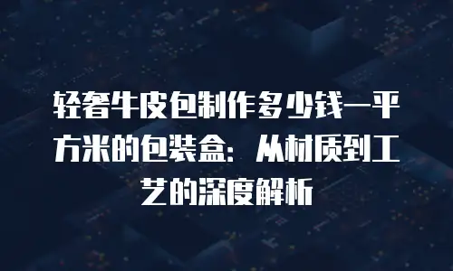 轻奢牛皮包制作多少钱一平方米的包装盒：从材质到工艺的深度解析